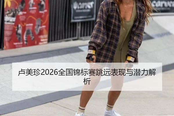 卢美珍2026全国锦标赛跳远表现与潜力解析