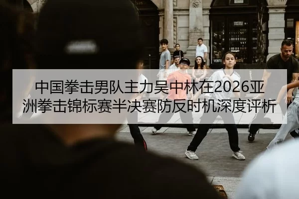 中国拳击男队主力吴中林在2026亚洲拳击锦标赛半决赛防反时机深度评析